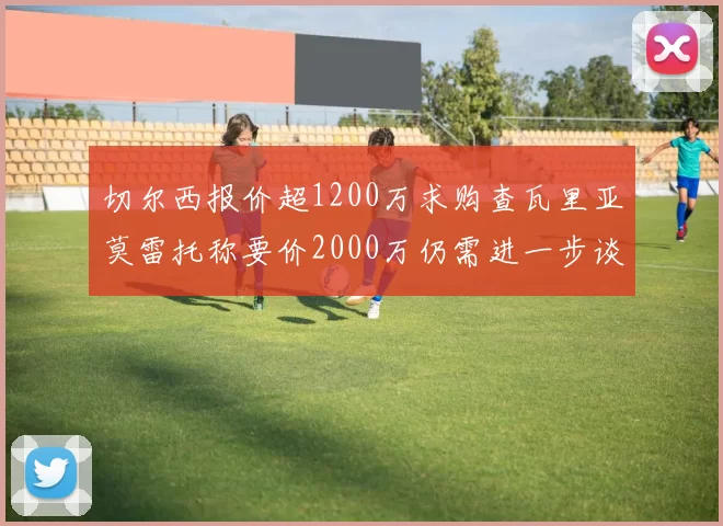 切尔西报价超1200万求购查瓦里亚莫雷托称要价2000万仍需进一步谈判
