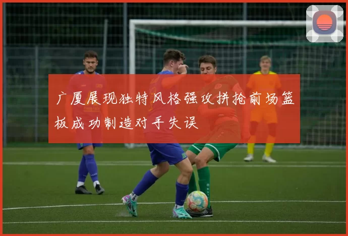 广厦展现独特风格强攻拼抢前场篮板成功制造对手失误