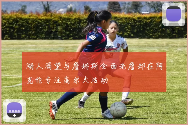 湖人渴望与詹姆斯会面老詹却在阿克伦专注高尔夫活动