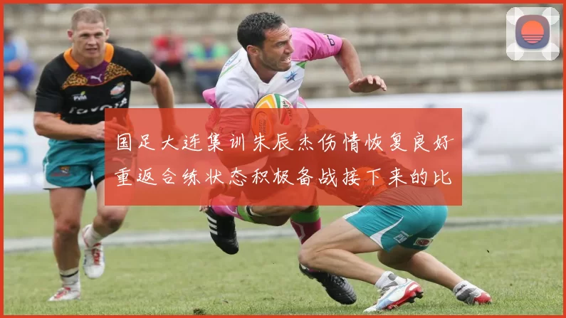 国足大连集训朱辰杰伤情恢复良好重返合练状态积极备战接下来的比赛