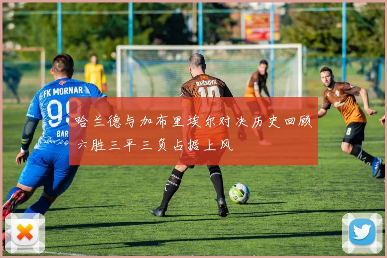 哈兰德与加布里埃尔对决历史回顾六胜三平三负占据上风