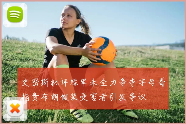 史密斯批评绿军未全力争夺字母哥指责布朗假装受害者引发争议