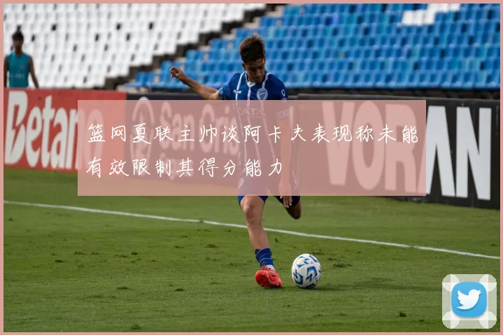 篮网夏联主帅谈阿卡夫表现称未能有效限制其得分能力