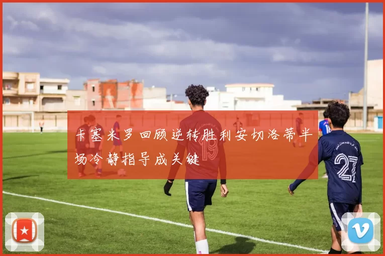 卡塞米罗回顾逆转胜利安切洛蒂半场冷静指导成关键