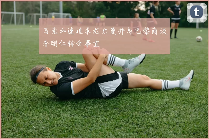 马竞加速追求尤尔曼并与巴黎商谈李刚仁转会事宜