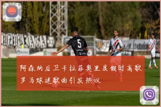 阿森纳后卫卡拉菲奥里度假时高歌罗马球迷歌曲引发热议