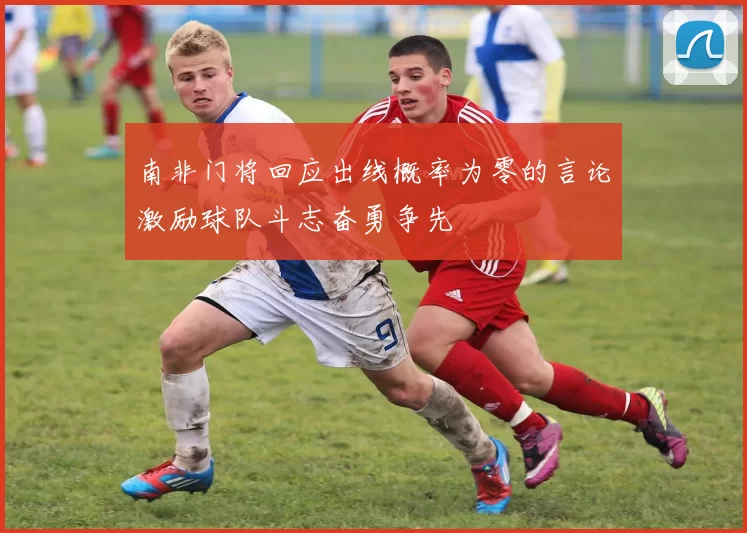南非门将回应出线概率为零的言论激励球队斗志奋勇争先