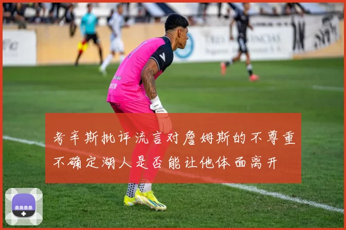 考辛斯批评流言对詹姆斯的不尊重不确定湖人是否能让他体面离开