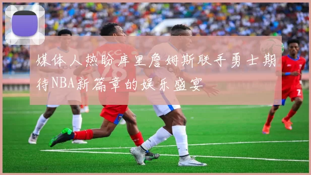 媒体人热盼库里詹姆斯联手勇士期待NBA新篇章的娱乐盛宴