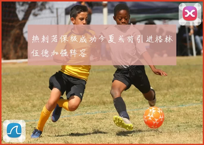 热刺若保级成功今夏或将引进格林伍德加强阵容