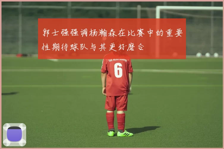 郭士强强调杨瀚森在比赛中的重要性期待球队与其更好磨合