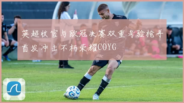 英超收官与欧冠决赛双重考验枪手首发冲击不朽荣耀COYG
