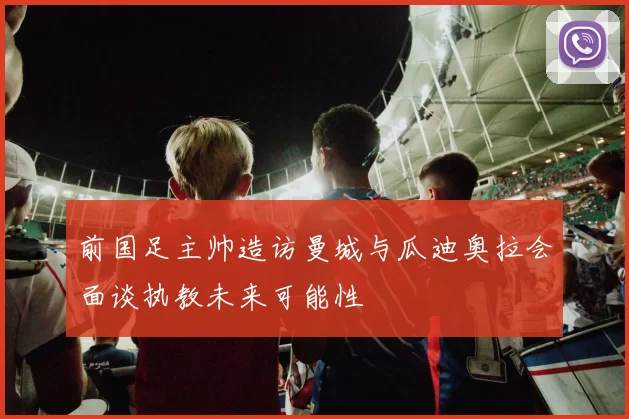 前国足主帅造访曼城与瓜迪奥拉会面谈执教未来可能性