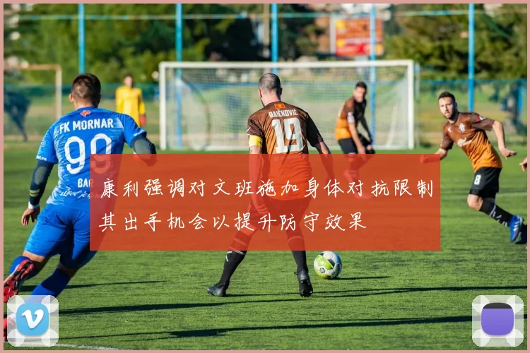 康利强调对文班施加身体对抗限制其出手机会以提升防守效果