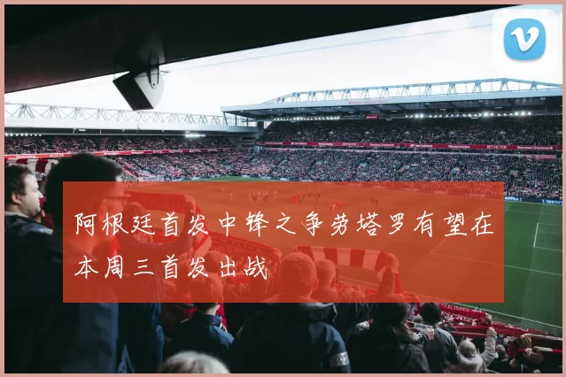阿根廷首发中锋之争劳塔罗有望在本周三首发出战