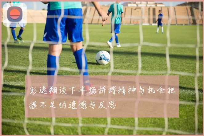 彭逸翔谈下半场拼搏精神与机会把握不足的遗憾与反思
