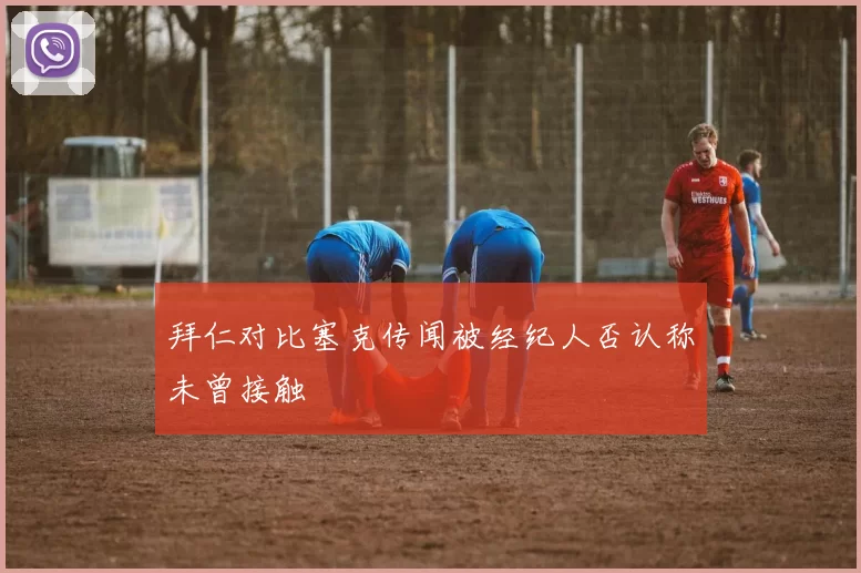 拜仁对比塞克传闻被经纪人否认称未曾接触