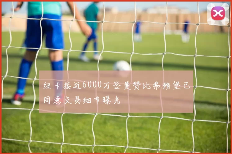 纽卡接近6000万签曼赞比弗赖堡已同意交易细节曝光