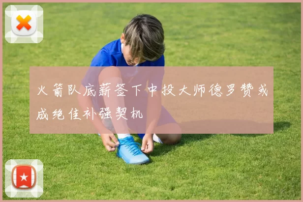 火箭队底薪签下中投大师德罗赞或成绝佳补强契机