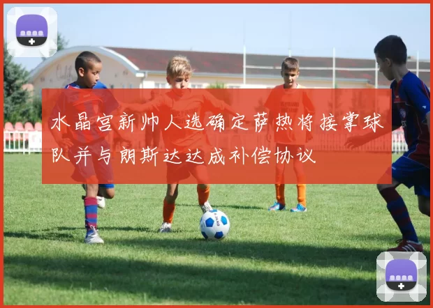 水晶宫新帅人选确定萨热将接掌球队并与朗斯达达成补偿协议