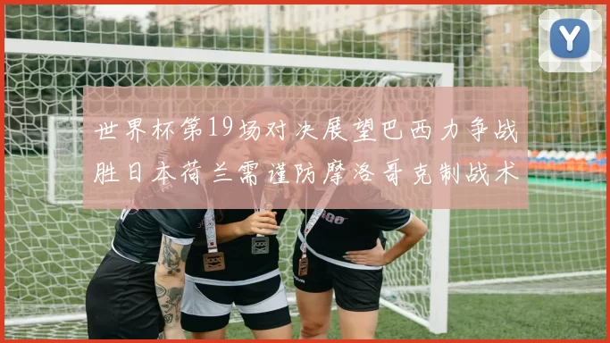 世界杯第19场对决展望巴西力争战胜日本荷兰需谨防摩洛哥克制战术