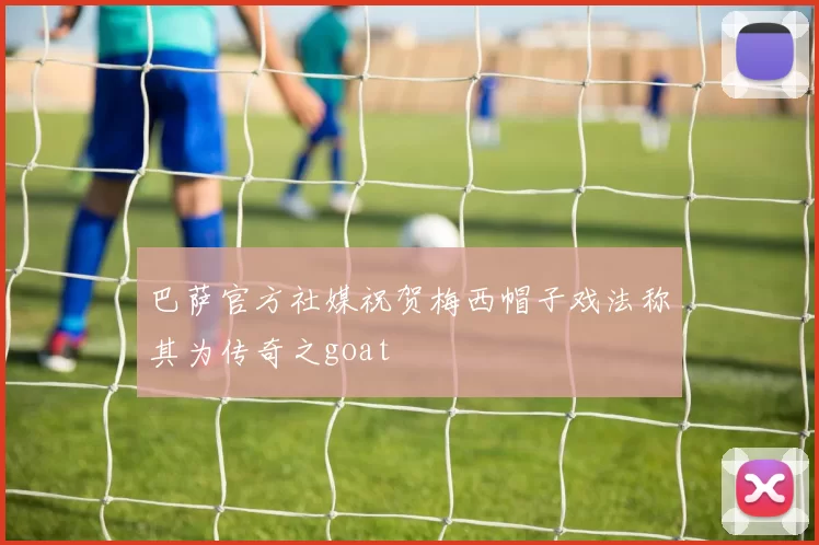 巴萨官方社媒祝贺梅西帽子戏法称其为传奇之goat