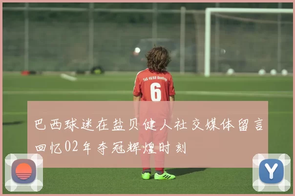 巴西球迷在盐贝健人社交媒体留言回忆02年夺冠辉煌时刻