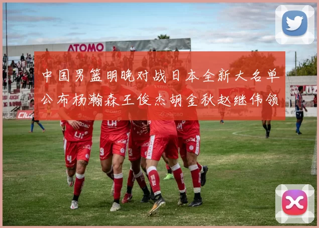 中国男篮明晚对战日本全新大名单公布杨瀚森王俊杰胡金秋赵继伟领衔出战
