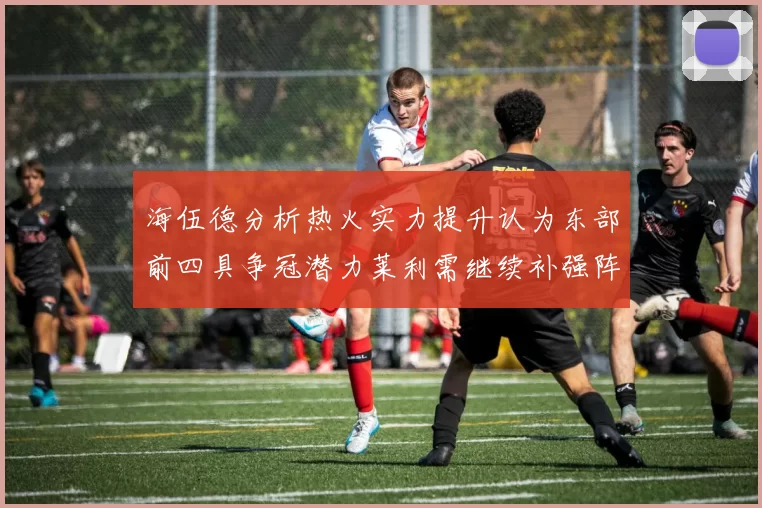 海伍德分析热火实力提升认为东部前四具争冠潜力莱利需继续补强阵容